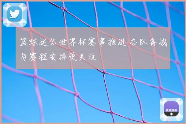 篮球迷你世界杯赛事推进 各队备战与赛程安排受关注