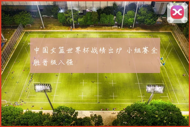 中国女篮世界杯战绩出炉 小组赛全胜晋级八强