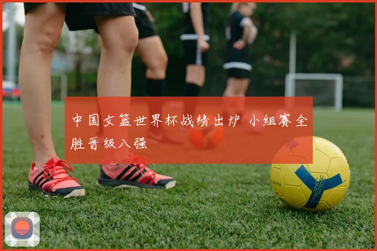 中国女篮世界杯战绩出炉 小组赛全胜晋级八强